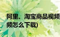 阿里、淘宝商品视频怎么下载(淘宝宝贝的视频怎么下载)