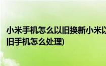 小米手机怎么以旧换新小米以旧换新怎么用(小米以旧换新的旧手机怎么处理)