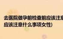 去医院做孕前检查前应该注意什么事项(去医院做孕前检查前应该注意什么事项女性)