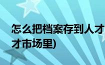 怎么把档案存到人才市场(怎么把档案存到人才市场里)