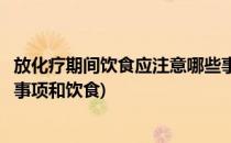 放化疗期间饮食应注意哪些事项(放化疗期间饮食应注意哪些事项和饮食)