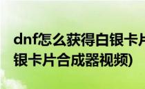 dnf怎么获得白银卡片合成器(dnf怎么获得白银卡片合成器视频)