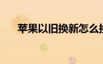 苹果以旧换新怎么换(苹果换购怎么换)