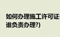 如何办理施工许可证(如何办理施工许可证,由谁负责办理?)