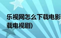 乐视网怎么下载电影、电视剧(乐视网如何下载电视剧)