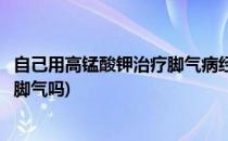 自己用高锰酸钾治疗脚气病经验分享(高锰酸钾可以用来治疗脚气吗)