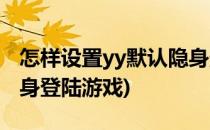 怎样设置yy默认隐身登陆(怎样设置yy默认隐身登陆游戏)