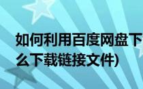 如何利用百度网盘下载链接文件(百度网盘怎么下载链接文件)