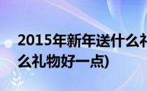 2015年新年送什么礼物好(2015年新年送什么礼物好一点)