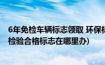 6年免检车辆标志领取 环保标志最新动态(6年免检车辆环保检验合格标志在哪里办)