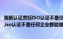 高新认证贯标ISO认证不是任何企业都能做的(高新认证,贯标,iso认证不是任何企业都能做的项目)