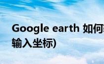 Google earth 如何输入坐标(谷歌地球怎么输入坐标)