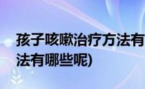 孩子咳嗽治疗方法有哪些呢(孩子咳嗽治疗方法有哪些呢)