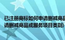 已注册商标如何申请删减商品或服务项目(已注册商标如何申请删减商品或服务项目类别)