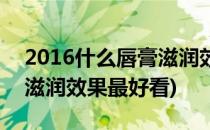 2016什么唇膏滋润效果最好(2016什么唇膏滋润效果最好看)