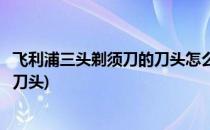 飞利浦三头剃须刀的刀头怎么清理(飞利浦三头剃须刀怎么拆刀头)