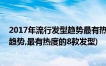 2017年流行发型趋势最有热度的8款发型(2017年流行发型趋势,最有热度的8款发型)