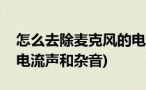 怎么去除麦克风的电流声(怎么去除麦克风的电流声和杂音)