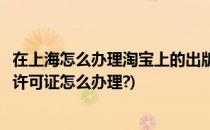 在上海怎么办理淘宝上的出版物经营许可证(淘宝出版物经营许可证怎么办理?)