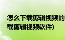 怎么下载剪辑视频的软件爱剪辑下载(如何下载剪辑视频软件)