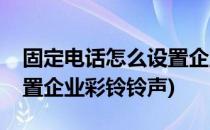 固定电话怎么设置企业彩铃(固定电话怎么设置企业彩铃铃声)