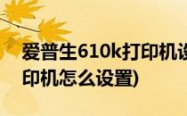 爱普生610k打印机设置教程(爱普生630k打印机怎么设置)