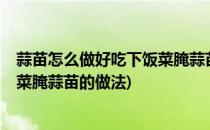 蒜苗怎么做好吃下饭菜腌蒜苗的做法(蒜苗怎么做好吃?下饭菜腌蒜苗的做法)