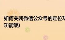 如何关闭微信公众号的定位功能(如何关闭微信公众号的定位功能呢)