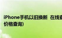 iPhone手机以旧换新  在线查询手机价值(苹果手机以旧换新价格查询)