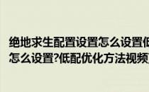 绝地求生配置设置怎么设置低配优化方法(绝地求生配置设置怎么设置?低配优化方法视频)