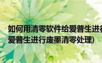 如何用清零软件给爱普生进行废墨清零?(如何用清零软件给爱普生进行废墨清零处理)