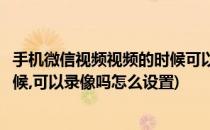 手机微信视频视频的时候可以录像吗(手机微信视频视频的时候,可以录像吗怎么设置)