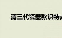 清三代瓷器款识特点(清三代瓷器特征)