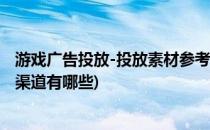 游戏广告投放-投放素材参考 投放渠道分析(游戏广告投放的渠道有哪些)