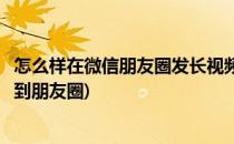 怎么样在微信朋友圈发长视频(怎么样在微信朋友圈发长视频到朋友圈)