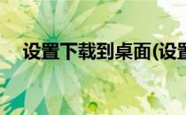 设置下载到桌面(设置下载到桌面上微信)