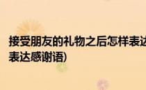 接受朋友的礼物之后怎样表达感谢(接受朋友的礼物之后怎样表达感谢语)