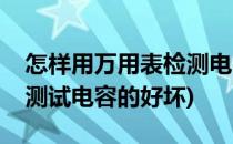 怎样用万用表检测电容的好坏(怎样用万用表测试电容的好坏)