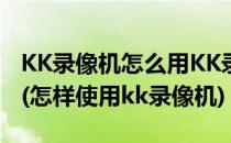 KK录像机怎么用KK录像机怎么录制电脑屏幕(怎样使用kk录像机)