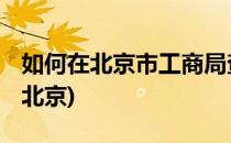 如何在北京市工商局查询企业信息(工商查询 北京)