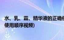 水、乳、霜、精华液的正确使用顺序(水,乳,霜,精华液的正确使用顺序视频)