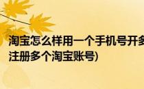 淘宝怎么样用一个手机号开多个淘宝账号(怎样用一个手机号注册多个淘宝账号)