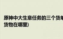 原神中大生意任务的三个货单在哪里(原神大生意任务的三个货物在哪里)