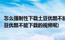 怎么强制性下载土豆优酷不能下载的视频(怎么强制性下载土豆优酷不能下载的视频呢)