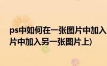 ps中如何在一张图片中加入另一张图片(ps中如何在一张图片中加入另一张图片上)