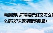 电脑喇叭符号显示红叉怎么解决?(电脑喇叭符号显示红叉怎么解决?未安装音频设备)