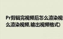 Pr剪辑完视频后怎么渲染视频输出视频(pr剪辑完视频后怎么渲染视频,输出视频格式)