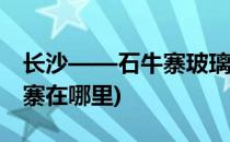 长沙——石牛寨玻璃桥旅游攻略(玻璃桥石牛寨在哪里)