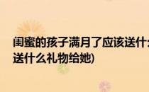 闺蜜的孩子满月了应该送什么礼物(闺蜜的孩子满月了,应该送什么礼物给她)