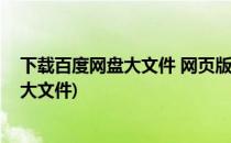 下载百度网盘大文件 网页版方法(网页版百度网盘下载不了大文件)